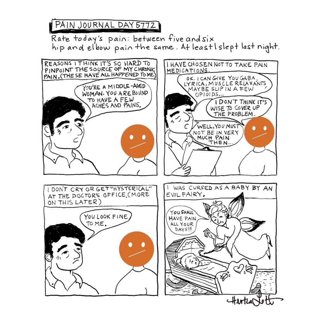 “Pain Journal Day 5772” is a hand-inked, hand-lettered, digitally-enhanced satirical comic. Beneath the title it reads: “Rate today’s pain: between five and six”. On the next line it reads: “hip and elbow pain the same. At least I slept last night.” There are four square panels in a two by two format depicting simple black and white illustrations of a male doctor speaking to a patient. The patient’s head is replaced with a large orange circle and two ovals for eyes and a single slanted line for a mouth (representing between five and six on the pain scale). The first panel’s caption reads: “Reasons I think it’s so hard to pinpoint the source of my chronic pain. (These have all happened to me.)” The doctor’s speech bubble reads: You’re a middle-aged woman. You are bound to have a few aches and pains.” The second panel’s caption reads: “I have chosen not to take pain medications.” The doctor holds a clipboard and says: “OK. I can give you Gaba, Lyrica, Muscle Relaxants, maybe slip in a few Opioids...” The patient says: “I don’t think it’s wise to cover up the problem.” The doctor replies: “Well, you must not be in very much pain then…” The third panel’s caption reads: I don’t cry or get “hysterical” at the doctor’s office. (More on this later). The doctor says: “You look fine to me.” The patient’s expression remains unchanged. The fourth panel’s caption reads: “I was cursed as a baby by an evil fairy.” In the panel, there’s an illustration of a winged evil fairy who hovers over a wooden cradle. She aims her wand at the frightened baby inside. At the bottom righthand corner is the signature of the artist's pen name, Hertza Lott.